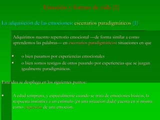 Emoción y formas de vida (1)
La adquisición de las emociones:La adquisición de las emociones: escenarios paradigmáticosescenarios paradigmáticos (1)(1)
Adquirimos nuestro repertorio emocional —de forma similar a comoAdquirimos nuestro repertorio emocional —de forma similar a como
aprendemos las palabras— enaprendemos las palabras— en escenarios paradigmáticosescenarios paradigmáticos: situaciones en que: situaciones en que
o bien pasamos por experiencias emocionaleso bien pasamos por experiencias emocionales
o bien somos testigos de otros pasando por experiencias que se juzgano bien somos testigos de otros pasando por experiencias que se juzgan
igualmente paradigmáticas.igualmente paradigmáticas.
Esta idea se despliega en los siguientes puntos:Esta idea se despliega en los siguientes puntos:
A edad temprana, y especialmente cuando se trata de emociones básicas, laA edad temprana, y especialmente cuando se trata de emociones básicas, la
respuesta instintiva a un estímulo (en una situación dada) cuenta en sí mismarespuesta instintiva a un estímulo (en una situación dada) cuenta en sí misma
comocomo expresiónexpresión de una emoción.de una emoción.
 