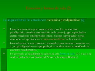 Emoción y formas de vida (2)
La adquisición de las emociones:La adquisición de las emociones: escenarios paradigmáticosescenarios paradigmáticos (2)(2)
Fuera de estos casos, pero comenzando con ellos, un escenarioFuera de estos casos, pero comenzando con ellos, un escenario
paradigmático contiene una situación en la que se juzganparadigmático contiene una situación en la que se juzgan ««apropiadasapropiadas»»
ciertasciertas reaccionesreacciones ee inapropiadasinapropiadas otrasotras: se: se juzganjuzgan ««apropiadasapropiadas»» ciertasciertas
reaccionesreacciones ——expresionesexpresiones— a— a rasgosrasgos sobresalientessobresalientes de lade la situaciónsituación..
GeneralizandoGeneralizando yaya,, unauna reacciónreacción emocionalemocional enen unauna situaciónsituación novedosanovedosa —e.—e.
d., nod., no paradigmáticaparadigmática—— eses apropiadaapropiada,, sisi susu modelomodelo eses unauna expresiónexpresión de unde un
escenarioescenario paradigmáticoparadigmático..
UnUn escenarioescenario eses paradigmáticoparadigmático dentrodentro dede unauna forma deforma de vidavida. (Cf. el. (Cf. el casocaso dede
Audrey Richards yAudrey Richards y loslos BembaBemba del Norte de ladel Norte de la antiguaantigua RodesiaRodesia.).)
 