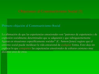 Objeciones al Constructivismo Social (1)
Primera objeción al Constructivismo SocialPrimera objeción al Constructivismo Social
La afirmación de que las experiencias emocionales son “patrones de experiencia y deLa afirmación de que las experiencias emocionales son “patrones de experiencia y de
expresión socialmente determinadas que se adquieren y que subsiguientementeexpresión socialmente determinadas que se adquieren y que subsiguientemente
figuran en situaciones específicamente sociales” (C. Armon-Jones) sugiere que elfiguran en situaciones específicamente sociales” (C. Armon-Jones) sugiere que el
entorno social puede moldeaer la vida emocional deentorno social puede moldeaer la vida emocional de cualquiercualquier forma. Esto deja sinforma. Esto deja sin
explicar lo queexplicar lo que compartencomparten las experiencias emocionales de culturas existenes muylas experiencias emocionales de culturas existenes muy
distintas unas de otras.distintas unas de otras.
 