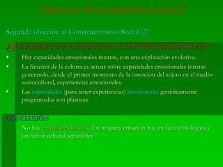 Objeciones al Constructivismo Social (3)
Segunda objeción al Constructivismo Social (2)Segunda objeción al Constructivismo Social (2)
¿¿QUÉ ES BÁSICO? 2ª ALTERNATIVA AL CONSTRUCTIVISMO SOCIALQUÉ ES BÁSICO? 2ª ALTERNATIVA AL CONSTRUCTIVISMO SOCIAL
Hay capacidades emocionales innatas, con una explicación evolutiva.Hay capacidades emocionales innatas, con una explicación evolutiva.
La función de la cultura es actuar sobre capacidades emocionales innatasLa función de la cultura es actuar sobre capacidades emocionales innatas
generando, desde el primer momento de la inserción del sujeto en el mediogenerando, desde el primer momento de la inserción del sujeto en el medio
sociocultural, experiencias emocionales.sociocultural, experiencias emocionales.
LasLas capacidadescapacidades (para tener experiencias)(para tener experiencias) emocionalesemocionales genéticamentegenéticamente
programadas son plásticas.programadas son plásticas.
CONCLUSIÓNCONCLUSIÓN
No hayNo hay emociones básicasemociones básicas. En ninguna emoción hay un factor biológico y. En ninguna emoción hay un factor biológico y
un factor cultural separablesun factor cultural separables
 