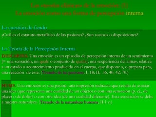 Las «teorías clásicas» de la emoción: (1)
La emoción como una forma de percepción interna
La cuestión de fondoLa cuestión de fondo
¿Cuál es el estatuto metafísico de las pasiones? ¿Son sucesos o disposiciones?¿Cuál es el estatuto metafísico de las pasiones? ¿Son sucesos o disposiciones?
La Teoría de la Percepción InternaLa Teoría de la Percepción Interna
DESCARTES.DESCARTES. Una emoción es un episodio de percepción interna de un sentimientoUna emoción es un episodio de percepción interna de un sentimiento
[= una sensación, un[= una sensación, un qualequale o conjunto deo conjunto de qualiaqualia], una], una ««experienciaexperiencia del alma»,del alma», relativarelativa
a una un estadoestado oo acontecimientoacontecimiento producidoproducido en elen el cuerpocuerpo,, queque disponedispone a, oa, o preparaprepara parapara,,
unauna reacciónreacción dede ésteéste. (. (TratadoTratado dede laslas pasionespasiones, I, 18; II, 36, 40, 42, 70.), I, 18; II, 36, 40, 42, 70.)
HUME.HUME. UnaUna emociónemoción eses unauna pasiónpasión:: unauna impresiónimpresión indirectaindirecta queque resultaresulta dede asociarasociar
unauna idea (idea (queque representarepresenta unauna cualidadcualidad de unde un objetoobjeto) o con) o con unauna sensaciónsensación (p.(p. ejej., de., de
placer o de dolor) o conplacer o de dolor) o con otraotra idea (deidea (de unauna cualidadcualidad diferentediferente).). EstaEsta asociaciónasociación sese debedebe
aa nuestranuestra naturalezanaturaleza. (. (TratadoTratado de lade la naturalezanaturaleza humanahumana, II.1.v.), II.1.v.)
 