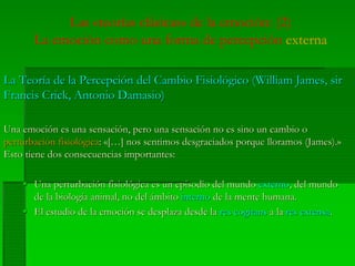 Las «teorías clásicas» de la emoción: (2)
La emoción como una forma de percepción externa
La Teoría de la Percepción del Cambio Fisiológico (William James, sirLa Teoría de la Percepción del Cambio Fisiológico (William James, sir
FrancisFrancis CrickCrick, Antonio, Antonio DamasioDamasio))
Una emoción es una sensación, pero una sensación no es sino un cambio oUna emoción es una sensación, pero una sensación no es sino un cambio o
perturbación fisiológicaperturbación fisiológica:: «[…]«[…] nosnos sentimossentimos desgraciadosdesgraciados porqueporque lloramoslloramos (James).»(James).»
EstoEsto tienetiene dosdos consecuenciasconsecuencias importantesimportantes::
Una perturbación fisiológica es un episodio del mundoUna perturbación fisiológica es un episodio del mundo externoexterno, del mundo, del mundo
de la biología animal, no del ámbitode la biología animal, no del ámbito internointerno de la mente humana.de la mente humana.
El estudio de la emoción se desplaza desde laEl estudio de la emoción se desplaza desde la resres cogitanscogitans a laa la res extensares extensa..
 