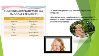 Las emociones presentan 3 funciones importantes
principales:
• Adaptativa: cada emoción tiene su propia utilidad. Por
ejemplo, el miedo tiene la función de proteger y el asco
funciona como rechazo.
 