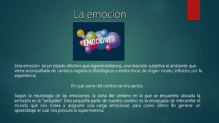 En que parte del cerebro se encuentra.
Según la neurología de las emociones, la zona del cerebro en la que se encuentra ubicada la
emoción es la “amígdala”. Esta pequeña parte de nuestro cerebro es la encargada de interpretar el
mundo que nos rodea y asignarle una carga emocional, para como último fin generar un
aprendizaje el cual nos procura la supervivencia.
Una emoción es un estado afectivo que experimentamos, una reacción subjetiva al ambiente que
viene acompañada de cambios orgánicos (fisiológicos y endocrinos) de origen innato, influidos por la
experiencia.
 
