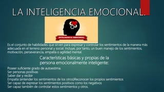 Es el conjunto de habilidades que sirven para expresar y controlar los sentimientos de la manera más
adecuada en el terreno personal y social. Incluye, por tanto, un buen manejo de los sentimientos,
motivación, perseverancia, empatía o agilidad mental.
Características básicas y propias de la
persona emocionalmente inteligente:
Poseer suficiente grado de autoestima.
Ser personas positivas
Saber dar y recibir
Empatía (entender los sentimientos de los otros)Reconocer los propios sentimientos
Ser capaz de expresar los sentimientos positivos como los negativos
Ser capaz también de controlar estos sentimientos y otros.
 