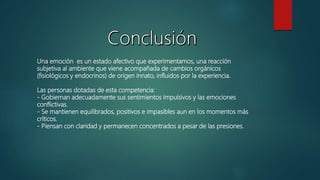 Una emoción es un estado afectivo que experimentamos, una reacción
subjetiva al ambiente que viene acompañada de cambios orgánicos
(fisiológicos y endocrinos) de origen innato, influidos por la experiencia.
Las personas dotadas de esta competencia:
- Gobiernan adecuadamente sus sentimientos impulsivos y las emociones
conflictivas.
- Se mantienen equilibrados, positivos e impasibles aun en los momentos más
críticos.
- Piensan con claridad y permanecen concentrados a pesar de las presiones.
 