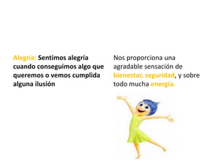 Alegría: Sentimos alegría
cuando conseguimos algo que
queremos o vemos cumplida
alguna ilusión.
Nos proporciona una
agradable sensación de
bienestar, seguridad, y sobre
todo mucha energía.
 