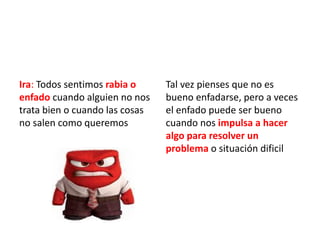 Ira: Todos sentimos rabia o
enfado cuando alguien no nos
trata bien o cuando las cosas
no salen como queremos
Tal vez pienses que no es
bueno enfadarse, pero a veces
el enfado puede ser bueno
cuando nos impulsa a hacer
algo para resolver un
problema o situación dificil
 