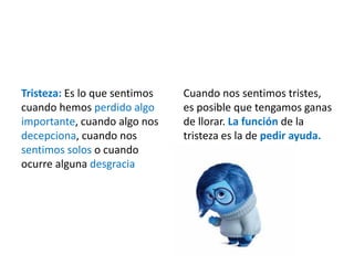 Tristeza: Es lo que sentimos
cuando hemos perdido algo
importante, cuando algo nos
decepciona, cuando nos
sentimos solos o cuando
ocurre alguna desgracia
Cuando nos sentimos tristes,
es posible que tengamos ganas
de llorar. La función de la
tristeza es la de pedir ayuda.
 