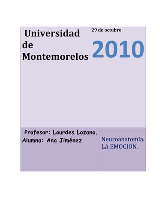  Universidad de Montemorelos 29 de octubre2010 Profesor: Lourdes Lozano. Alumna: Ana Jiménez  Neuroanatomía.       LA EMOCION. <br />Índice<br />Introducción---------------------------------------------------------------------------------2¿Qué es la emoción?<br />Capitulo 1-------------------------------------------------------------------------------------3Tipos de emociones<br />Capitulo 3------------------------------------------------------------------------------------6¿Dónde se crea la emoción?<br />Capitulo 4------------------------------------------------------------------------------------8La emoción para la psicología<br />Bibliografía---------------------------------------------------------------------------------9<br />Introducción<br />La palabra EMOCIÓN, viene del latín quot;
MOTEREquot;
 (moverse). Es lo que hace que nos acerquemos o nos alejemos a una determinada persona o circunstancia. <br />Por lo tanto, la emoción es una tendencia a actuar y se activa con frecuencia por alguna de nuestras impresiones grabadas en el cerebro, o por medio de los pensamientos cognoscitivos, lo que provoca un determinado estado fisiológico, en el cuerpo humano. La emoción, es un sentimiento y sus pensamientos característicos que conllevan condiciones biológicas y psicológicas, así como una serie de inclinaciones a la actuación. <br />Todas las emociones son esencialmente IMPULSOS A LA ACCIÓN, cada una de ellas inclina al ser humano hacia un determinado tipo de conducta. En los animales y en los niños hay una total continuidad entre sentimiento y acción; en los adultos se da una separación, la acción no necesariamente sigue al sentimiento.Son estados anímicos que manifiestan una gran actividad orgánica, que se refleja a veces como un torbellino de comportamientos externos e internos, y otras con estados anímicos permanentes. Estas se conciben como un comportamiento que puede ser originado por causas externas e internas; que puede persistir en el tiempo, incluso, una vez que ha desaparecido el estímulo y que acompaña necesariamente, en mayor o en menor grado una conducta motivada”                                      quot;
<br />Tipos de emociones<br />Se puede decir, que las emociones no son entidades psicológicas simples, sino una combinación compleja de aspectos fisiológicos, sociales, y psicológicos dentro de una misma situación polifacética, como respuesta orgánica a la consecución de un objetivo, de una necesidad o de una motivación. Si tenemos en cuenta esta finalidad adaptativa de las emociones, podríamos decir que tienen diferentes funciones: <br />MIEDO: Tendemos hacia la protección. <br />SORPRESA: Ayuda a orientarnos frente a la nueva situación. <br />AVERSIÓN: Nos produce rechazo hacia aquello que tenemos delante. <br />IRA: Nos induce hacia la destrucción. <br />ALEGRÍA: Nos induce hacia la reproducción (deseamos reproducir aquel suceso que nos hace sentir bien). <br />TRISTEZA: Nos motiva hacia una nueva reintegración personal. Los humanos tenemos 42 músculos diferentes en la cara. Dependiendo de cómo los movemos expresamos unas determinadas emociones u otras. Hay sonrisas diferentes, que expresan diferentes grados de alegrías. Esto nos ayuda a expresar lo que sentimos, que en numerosas ocasiones nos es difícil explicar con palabras. Es otra manera de comunicarnos socialmente y de sentirnos integrados en un grupo social. Hemos de tener en cuenta que el hombre es el animal social por excelencia.Las diferentes expresiones faciales son internacionales, dentro de diferentes culturas hay un lenguaje similar. Podemos observar como en los niños ciegos o sordos cuando experimentan las emociones lo demuestran de forma muy parecida a las demás personas, tienen la misma expresión facial. Posiblemente existan unas bases genéticas, hereditarias, ya que un niño que no ve no puede imitar las expresiones faciales de los demás. Aunque las expresiones también varían un poco en función de la cultura, el sexo, el país de origen etc. Las mujeres tienen más sensibilidad para captar mejor las expresiones faciales o las señales emotivas y esta sensibilidad aumenta con la edad. Otro ejemplo son los rostros de los orientales, especialmente los japoneses, son bastante inexpresivos, pero es de cara a los demás, porque a nivel íntimo expresan mejor sus emociones.Las expresiones faciales también afectan a la persona que nos está mirando alterando su conducta. Si observamos a alguien que llora nosotros nos ponemos tristes o serios e incluso podemos llegar a llorar como esa persona. Por otro lado, se suelen identificar bastante bien la ira, la alegría y la tristeza de las personas que observamos. Pero se identifican peor el miedo, la sorpresa y la aversión. Las emociones poseen unos componentes conductuales particulares, que son la manera en que éstas se muestran externamente. Son en cierta medida controlables, basados en el aprendizaje familiar y cultural de cada grupo:<br />Expresiones faciales. <br />Acciones y gestos. <br />Distancia entre personas. <br />Componentes no lingüísticos de la expresión verbal (comunicación no verbal). Los otros componentes de las emociones son fisiológicos e involuntarios, iguales para todos: <br />Temblor <br />Sonrojarse <br />Sudoración <br />Respiración agitada <br />Dilatación pupilar <br />Aumento del ritmo cardíaco.La emoción implica al sistema nervioso por completo. Pero hay dos partes del sistema nervioso que son especialmente importantes: El sistema límbico y el sistema nervioso autonómico.  <br />¿Dónde se crea la emoción?<br />SISTEMA LÍMBICO<br />También llamado cerebro medio, es la porción del cerebro situada inmediatamente debajo de la corteza cerebral, y que comprende centros importantes como el tálamo, hipotálamo, el hipocampo, la amígdala. En el ser humano, estos son los centros de la afectividad, es aquí donde se procesan las distintas emociones y el hombre experimenta penas, angustias y alegrías intensas .El papel de la amígdala como centro de procesamiento de las emociones es hoy incuestionable. Pacientes con la amígdala lesionada ya no son capaces de reconocer la expresión de un rostro o si una persona está contenta o triste. El sistema límbico está en constante interacción con la corteza cerebral. Una transmisión de señales de alta velocidad permite que el sistema límbico y el neocórtex trabajen juntos, y esto es lo que explica que podamos tener control sobre nuestras emociones.   La corteza cerebral no solamente ésta es el área más accesible del cerebro: sino que es también la más distintivamente humana. La mayor parte de nuestro pensar o planificar, y del lenguaje, imaginación, creatividad y capacidad de abstracción, proviene de esta región cerebral.   Los lóbulos prefrontales y frontales juegan un especial papel en la asimilación neocortical de las emociones. Como ‘manager’ de nuestras emociones, asumen dos importantes tareas: En primer lugar, moderan nuestras reacciones emocionales, frenando las señales del cerebro límbico. En segundo lugar, desarrollan planes de actuación concretos para situaciones emocionales. <br />El sistema nervioso autonómico La segunda parte del sistema nervioso que tiene un papel particularmente potente que jugar en nuestra vida emocional es el sistema nervioso autonómico. El sistema nervioso autonómico está compuesto de dos partes, las cuales funcionan principalmente en oposición una a la otra. La primera de ellas es el sistema nervioso simpático, el cual comienza en la médula espinal y viaja hacia una gran variedad de áreas del cuerpo. Su función parece ser preparar al cuerpo para el tipo de actividades vigorosas asociadas con la huida o lucha, esto es, con la huida del peligro o con la preparación para la violencia. La activación del sistema nervioso simpático tiene los siguientes efectos: <br />Dilata las pupilas.<br />Abre los párpados.<br /> estimula las glándulas sudoríparas.<br />dilata los vasos sanguíneos en los músculos grandes.<br />constriñe los vasos sanguíneos en el resto del cuerpo.<br />incrementa la tasa cardiaca.<br />abre los tubos bronquiales de los pulmones.<br />inhibe las secreciones en el sistema digestivo.<br />Uno de los sus efectos más importantes es provocar que las glándulas adrenales liberen epinefrina en el torrente sanguíneo. La epinefrina es una poderosa hormona que causa que varias partes del cuerpo respondan de la misma forma que el sistema nervioso simpático. Una vez en el torrente sanguíneo, tarda un poco en parar sus efectos.Primeramente, el sistema nervioso debe determinar cuál es la emoción adecuada en cada caso. Esto lo realiza, al menos en parte, una estructura llamada amígdala cerebral. La corteza cerebral envía una copia de la información sensorial que recibe a la amígdala, y esta decide si el estímulo es amenazador, y si se debe responder a él con agresividad o miedo.El sistema nervioso autónomo se divide en dos partes: el sistema simpático y el parasimpático. Casi todas las vísceras reciben fibras nerviosas simpáticas y parasimpáticas, y estos dos tipos de fibras tienen efectos contrarios. Cuando se produce una emoción intensa se produce activación, primordialmente, del simpático. El simpático produce muchos de los cambios emocionales que acompañan a las emociones, como el aumento de la frecuencia cardiaca y de la presión arterial, la sudoración, etc. Además se estimula la médula suprarrenal, que libera a la sangre la hormona adrenalina. Esta hormona tiene efectos muy parecidos a los de la activación simpática, y refuerza y complementa sus efectos. Sin embargo, el simpático no es el único medio que utiliza el hipotálamo para producir estos cambios. El hipotálamo además estimula la secreción de glucocorticoides por la corteza suprarrenal, que son las hormonas que preparan al organismo para sufrir un estrés o agresión.La formación de la amígdala es un conjunto “de núcleos neuronales” responsable de algunas emociones negativas, como la ansiedad o el miedo. Investigadores se hallan inmersos en un proyecto en el que tratan de entender cómo llega a formarse este conjunto, algo que puede resultar fundamental no solo para comprender mejor el funcionamiento de nuestro cerebro sino para poder tratar algunos desórdenes originados por estas emociones, tales como la esquizofrenia. Según se desprende del estudio, un grupo de neuronas originadas en el hipotálamo (el regulador de nuestras funciones biológicas básicas) es capaz de desplazarse hasta el cerebro anterior, donde se unen a las neuronas de esa zona para formar la amígdala. Estas neuronas “viajeras” expresan un gen llamado “Orthopedia” (Otp), cuyas alteraciones pueden producir además desarrollos anormales de la amígdala. Si el gen se inactiva, las neuronas “viajeras” no pueden moverse, lo que hace que los núcleos de la amígdala se desarrollen menos y puedan darse ciertas patologías relacionadas.<br />La emoción para la psicología<br />La emoción es un papel importante en el ser humano. Las emociones cumplen funciones muy importantes como las funciones adaptativas, las funciones sociales y funciones motivacionales, al igual que en el proceso de aprendizaje, es por esta razón que la psicología la toma a las emociones como algo importante dentro del desarrollo de la conducta del ser humano.Las emociones las observamos en el dominio relacional, en el proceso permanente de interacción y adaptación al medio nos relacionamos, y en ese proceso, surgen las emociones primordiales, propias del proceso de supervivencia.De igual modo, las emociones pueden producir enfermedades psicológicas ni estas enfermedades psicológicas pueden producir enfermedades físicas, un ejemplo de enfermedad psicológica seria la depresión, ansiedad, angustia etc. esta ultima produce trastornos que se expresan de manera predominantemente fisiológica y no simbólica.Como el afecto se expresa a través de las vísceras, su sentimiento o su parte subjetiva se reprime y en consecuencia se previenen la posibilidad de que se vuelva consciente. Su expresión no está bajo el control absoluto de la voluntad ni de la percepción.Trastornos psicológicos, físicos, de aprendizaje, son ejemplos de casos que los psicólogos ven a menudo, por eso es importante el estudio de la emoción para saber que tratamiento, terapia y ayuda llevara en paciente para su recuperación. <br />      BIBLIOGRAFÍA<br />Myers, D.G. (2006). Psicología. Teoría de la emoción página 500-501. Ed. Médica Panamericana.<br /> Navarro, R. (2008). Las emociones en el cuerpo. Editorial Pax México.<br />Real Academia Nac. Medicina. (1991). El Camino Cerebral de la emoción. El sistema límbico en la actualidad pagina 22-26.<br /> Redorta, J. Obiols, M. (2006). Emoción y conflicto. Componentes de la emoción pagina 26-38. Editorial Paidós.<br />Osho. (2005). Emociones: libres del miedo, los celos y la ira. ¿Qué son las emociones? Pág. 13-33. EDAF.<br />