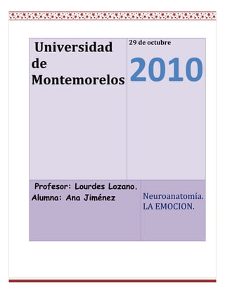  Universidad de Montemorelos 29 de octubre2010 Profesor: Lourdes Lozano. Alumna: Ana Jiménez  Neuroanatomía.       LA EMOCION. <br />Índice<br />Introducción---------------------------------------------------------------------------------3¿Qué es la emoción?<br />Capitulo 1-------------------------------------------------------------------------------------4Tipos de emociones<br />Capitulo 3------------------------------------------------------------------------------------7¿Dónde se crea la emoción?<br />Capitulo 4------------------------------------------------------------------------------------9La emoción para la psicología<br />Bibliografía---------------------------------------------------------------------------------10<br />Introducción<br />La palabra EMOCIÓN, viene del latín quot;
MOTEREquot;
 (moverse). Es lo que hace que nos acerquemos o nos alejemos a una determinada persona o circunstancia. <br />Por lo tanto, la emoción es una tendencia a actuar y se activa con frecuencia por alguna de nuestras impresiones grabadas en el cerebro, o por medio de los pensamientos cognoscitivos, lo que provoca un determinado estado fisiológico, en el cuerpo humano. La emoción, es un sentimiento y sus pensamientos característicos que conllevan condiciones biológicas y psicológicas, así como una serie de inclinaciones a la actuación. <br />Todas las emociones son esencialmente IMPULSOS A LA ACCIÓN, cada una de ellas inclina al ser humano hacia un determinado tipo de conducta. En los animales y en los niños hay una total continuidad entre sentimiento y acción; en los adultos se da una separación, la acción no necesariamente sigue al sentimiento.Son estados anímicos que manifiestan una gran actividad orgánica, que se refleja a veces como un torbellino de comportamientos externos e internos, y otras con estados anímicos permanentes. Estas se conciben como un comportamiento que puede ser originado por causas externas e internas; que puede persistir en el tiempo, incluso, una vez que ha desaparecido el estímulo y que acompaña necesariamente, en mayor o en menor grado una conducta motivada”                                      quot;
<br />Tipos de emociones<br />Se puede decir, que las emociones no son entidades psicológicas simples, sino una combinación compleja de aspectos fisiológicos, sociales, y psicológicos dentro de una misma situación polifacética, como respuesta orgánica a la consecución de un objetivo, de una necesidad o de una motivación. Si tenemos en cuenta esta finalidad adaptativa de las emociones, podríamos decir que tienen diferentes funciones: <br />MIEDO: Tendemos hacia la protección. <br />SORPRESA: Ayuda a orientarnos frente a la nueva situación. <br />AVERSIÓN: Nos produce rechazo hacia aquello que tenemos delante. <br />IRA: Nos induce hacia la destrucción. <br />ALEGRÍA: Nos induce hacia la reproducción (deseamos reproducir aquel suceso que nos hace sentir bien). <br />TRISTEZA: Nos motiva hacia una nueva reintegración personal. Los humanos tenemos 42 músculos diferentes en la cara. Dependiendo de cómo los movemos expresamos unas determinadas emociones u otras. Hay sonrisas diferentes, que expresan diferentes grados de alegrías. Esto nos ayuda a expresar lo que sentimos, que en numerosas ocasiones nos es difícil explicar con palabras. Es otra manera de comunicarnos socialmente y de sentirnos integrados en un grupo social. Hemos de tener en cuenta que el hombre es el animal social por excelencia.Las diferentes expresiones faciales son internacionales, dentro de diferentes culturas hay un lenguaje similar. Podemos observar como en los niños ciegos o sordos cuando experimentan las emociones lo demuestran de forma muy parecida a las demás personas, tienen la misma expresión facial. Posiblemente existan unas bases genéticas, hereditarias, ya que un niño que no ve no puede imitar las expresiones faciales de los demás. Aunque las expresiones también varían un poco en función de la cultura, el sexo, el país de origen etc. Las mujeres tienen más sensibilidad para captar mejor las expresiones faciales o las señales emotivas y esta sensibilidad aumenta con la edad. Otro ejemplo son los rostros de los orientales, especialmente los japoneses, son bastante inexpresivos, pero es de cara a los demás, porque a nivel íntimo expresan mejor sus emociones.Las expresiones faciales también afectan a la persona que nos está mirando alterando su conducta. Si observamos a alguien que llora nosotros nos ponemos tristes o serios e incluso podemos llegar a llorar como esa persona. Por otro lado, se suelen identificar bastante bien la ira, la alegría y la tristeza de las personas que observamos. Pero se identifican peor el miedo, la sorpresa y la aversión. Las emociones poseen unos componentes conductuales particulares, que son la manera en que éstas se muestran externamente. Son en cierta medida controlables, basados en el aprendizaje familiar y cultural de cada grupo:<br />Expresiones faciales. <br />Acciones y gestos. <br />Distancia entre personas. <br />Componentes no lingüísticos de la expresión verbal (comunicación no verbal). Los otros componentes de las emociones son fisiológicos e involuntarios, iguales para todos: <br />Temblor <br />Sonrojarse <br />Sudoración <br />Respiración agitada <br />Dilatación pupilar <br />Aumento del ritmo cardíaco.La emoción implica al sistema nervioso por completo. Pero hay dos partes del sistema nervioso que son especialmente importantes: El sistema límbico y el sistema nervioso autonómico.  <br />¿Dónde se crea la emoción?<br />SISTEMA LÍMBICO<br />También llamado cerebro medio, es la porción del cerebro situada inmediatamente debajo de la corteza cerebral, y que comprende centros importantes como el tálamo, hipotálamo, el hipocampo, la amígdala. En el ser humano, estos son los centros de la afectividad, es aquí donde se procesan las distintas emociones y el hombre experimenta penas, angustias y alegrías intensas .El papel de la amígdala como centro de procesamiento de las emociones es hoy incuestionable. Pacientes con la amígdala lesionada ya no son capaces de reconocer la expresión de un rostro o si una persona está contenta o triste. El sistema límbico está en constante interacción con la corteza cerebral. Una transmisión de señales de alta velocidad permite que el sistema límbico y el neocórtex trabajen juntos, y esto es lo que explica que podamos tener control sobre nuestras emociones.   La corteza cerebral no solamente ésta es el área más accesible del cerebro: sino que es también la más distintivamente humana. La mayor parte de nuestro pensar o planificar, y del lenguaje, imaginación, creatividad y capacidad de abstracción, proviene de esta región cerebral.   Los lóbulos prefrontales y frontales juegan un especial papel en la asimilación neocortical de las emociones. Como ‘manager’ de nuestras emociones, asumen dos importantes tareas: En primer lugar, moderan nuestras reacciones emocionales, frenando las señales del cerebro límbico. En segundo lugar, desarrollan planes de actuación concretos para situaciones emocionales. <br />El sistema nervioso autonómico La segunda parte del sistema nervioso que tiene un papel particularmente potente que jugar en nuestra vida emocional es el sistema nervioso autonómico. El sistema nervioso autonómico está compuesto de dos partes, las cuales funcionan principalmente en oposición una a la otra. La primera de ellas es el sistema nervioso simpático, el cual comienza en la médula espinal y viaja hacia una gran variedad de áreas del cuerpo. Su función parece ser preparar al cuerpo para el tipo de actividades vigorosas asociadas con la huida o lucha, esto es, con la huida del peligro o con la preparación para la violencia. La activación del sistema nervioso simpático tiene los siguientes efectos: <br />Dilata las pupilas.<br />Abre los párpados.<br /> estimula las glándulas sudoríparas.<br />dilata los vasos sanguíneos en los músculos grandes.<br />constriñe los vasos sanguíneos en el resto del cuerpo.<br />incrementa la tasa cardiaca.<br />abre los tubos bronquiales de los pulmones.<br />inhibe las secreciones en el sistema digestivo.<br />Uno de los sus efectos más importantes es provocar que las glándulas adrenales liberen epinefrina en el torrente sanguíneo. La epinefrina es una poderosa hormona que causa que varias partes del cuerpo respondan de la misma forma que el sistema nervioso simpático. Una vez en el torrente sanguíneo, tarda un poco en parar sus efectos.Primeramente, el sistema nervioso debe determinar cuál es la emoción adecuada en cada caso. Esto lo realiza, al menos en parte, una estructura llamada amígdala cerebral. La corteza cerebral envía una copia de la información sensorial que recibe a la amígdala, y esta decide si el estímulo es amenazador, y si se debe responder a él con agresividad o miedo.El sistema nervioso autónomo se divide en dos partes: el sistema simpático y el parasimpático. Casi todas las vísceras reciben fibras nerviosas simpáticas y parasimpáticas, y estos dos tipos de fibras tienen efectos contrarios. Cuando se produce una emoción intensa se produce activación, primordialmente, del simpático. El simpático produce muchos de los cambios emocionales que acompañan a las emociones, como el aumento de la frecuencia cardiaca y de la presión arterial, la sudoración, etc. Además se estimula la médula suprarrenal, que libera a la sangre la hormona adrenalina. Esta hormona tiene efectos muy parecidos a los de la activación simpática, y refuerza y complementa sus efectos. Sin embargo, el simpático no es el único medio que utiliza el hipotálamo para producir estos cambios. El hipotálamo además estimula la secreción de glucocorticoides por la corteza suprarrenal, que son las hormonas que preparan al organismo para sufrir un estrés o agresión.La formación de la amígdala es un conjunto “de núcleos neuronales” responsable de algunas emociones negativas, como la ansiedad o el miedo. Investigadores se hallan inmersos en un proyecto en el que tratan de entender cómo llega a formarse este conjunto, algo que puede resultar fundamental no solo para comprender mejor el funcionamiento de nuestro cerebro sino para poder tratar algunos desórdenes originados por estas emociones, tales como la esquizofrenia. Según se desprende del estudio, un grupo de neuronas originadas en el hipotálamo (el regulador de nuestras funciones biológicas básicas) es capaz de desplazarse hasta el cerebro anterior, donde se unen a las neuronas de esa zona para formar la amígdala. Estas neuronas “viajeras” expresan un gen llamado “Orthopedia” (Otp), cuyas alteraciones pueden producir además desarrollos anormales de la amígdala. Si el gen se inactiva, las neuronas “viajeras” no pueden moverse, lo que hace que los núcleos de la amígdala se desarrollen menos y puedan darse ciertas patologías relacionadas.<br />La emoción para la psicología<br />La emoción es un papel importante en el ser humano. Las emociones cumplen funciones muy importantes como las funciones adaptativas, las funciones sociales y funciones motivacionales, al igual que en el proceso de aprendizaje, es por esta razón que la psicología la toma a las emociones como algo importante dentro del desarrollo de la conducta del ser humano.Las emociones las observamos en el dominio relacional, en el proceso permanente de interacción y adaptación al medio nos relacionamos, y en ese proceso, surgen las emociones primordiales, propias del proceso de supervivencia.De igual modo, las emociones pueden producir enfermedades psicológicas ni estas enfermedades psicológicas pueden producir enfermedades físicas, un ejemplo de enfermedad psicológica seria la depresión, ansiedad, angustia etc. esta ultima produce trastornos que se expresan de manera predominantemente fisiológica y no simbólica.Como el afecto se expresa a través de las vísceras, su sentimiento o su parte subjetiva se reprime y en consecuencia se previenen la posibilidad de que se vuelva consciente. Su expresión no está bajo el control absoluto de la voluntad ni de la percepción.Trastornos psicológicos, físicos, de aprendizaje, son ejemplos de casos que los psicólogos ven a menudo, por eso es importante el estudio de la emoción para saber que tratamiento, terapia y ayuda llevara en paciente para su recuperación. <br />      BIBLIOGRAFÍA<br />Myers, D.G. (2006). Psicología. Teoría de la emoción página 500-501. Ed. Médica Panamericana.<br /> Navarro, R. (2008). Las emociones en el cuerpo. Editorial Pax México.<br />Real Academia Nac. Medicina. (1991). El Camino Cerebral de la emoción. El sistema límbico en la actualidad pagina 22-26.<br /> Redorta, J. Obiols, M. (2006). Emoción y conflicto. Componentes de la emoción pagina 26-38. Editorial Paidós.<br />Osho. (2005). Emociones: libres del miedo, los celos y la ira. ¿Qué son las emociones? Pág. 13-33. EDAF.<br />