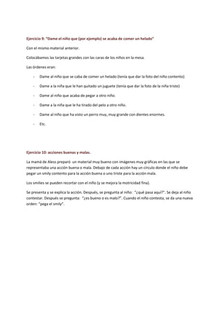 Ejercicio 9: “Dame el niño que (por ejemplo) se acaba de comer un helado” 
Con el mismo material anterior. 
Colocábamos las tarjetas grandes con las caras de los niños en la mesa. 
Las órdenes eran: 
- Dame al niño que se caba de comer un helado (tenía que dar la foto del niño contento) 
- Dame a la niña que le han quitado un juguete (tenía que dar la foto de la niña triste) 
- Dame al niño que acaba de pegar a otro niño. 
- Dame a la niña que le ha tirado del pelo a otro niño. 
- Dame al niño que ha visto un perro muy, muy grande con dientes enormes. 
- Etc. 
Ejercicio 10: acciones buenas y malas. 
La mamá de Aless preparó un material muy bueno con imágenes muy gráficas en las que se representaba una acción buena o mala. Debajo de cada acción hay un círculo donde el niño debe pegar un smily contento para la acción buena o uno triste para la acción mala. 
Los smilies se pueden recortar con el niño (y se mejora la motricidad fina). 
Se presenta y se explica la acción. Después, se pregunta al niño: “¿qué pasa aquí?”. Se deja al niño contestar. Después se pregunta: “¿es bueno o es malo?”. Cuando el niño contesta, se da una nueva orden: “pega el smily”.  