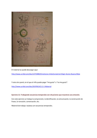 El material se puede descargar aquí: 
http://www.scribd.com/doc/12733883/Emotionen-Arbeitsmaterial-Elegir-Accion-Buena-Mala 
Y este otro panel, en el que el niño puede pegar “me gusta” o “no me gusta”: 
http://www.scribd.com/doc/26376614/1-2-1-Material 
Ejercicio 11: Trabajando secuencias temporales con situaciones que muestran una emoción. 
Con este ejercicio se trabaja la comprensión, la identificación, la comunicación, la construcción de frases, la narración, conversación, etc. 
Material de trabajo: tarjetas con secuencias temporales.  