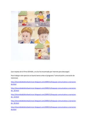 (son tarjetas de la firma SCHUBI, y no las he encontrado por internet para descargar) 
Para trabajar este ejercicio es bueno leerse antes el programa “comunicación y narración de vivencias): 
http://elsonidodelahierbaelcrecer.blogspot.com/2009/11/lenguaje-comunicativo-y-narracion- de.html 
http://elsonidodelahierbaelcrecer.blogspot.com/2009/11/lenguaje-comunicativo-y-narracion- de_10.html 
http://elsonidodelahierbaelcrecer.blogspot.com/2009/11/lenguaje-comunicativo-y-narracion- de_13.html 
http://elsonidodelahierbaelcrecer.blogspot.com/2009/11/lenguaje-comunicativo-y-narracion- de_26.html 
http://elsonidodelahierbaelcrecer.blogspot.com/2009/12/lenguaje-comunicativo-y-narracion- de.html 
 
