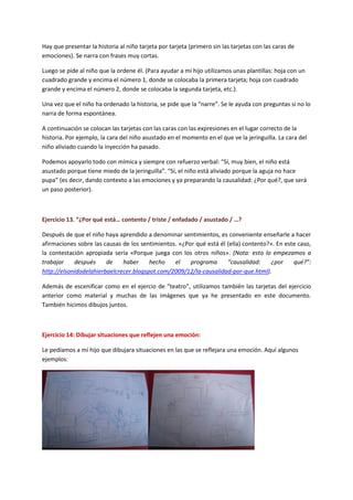 Hay que presentar la historia al niño tarjeta por tarjeta (primero sin las tarjetas con las caras de emociones). Se narra con frases muy cortas. 
Luego se pide al niño que la ordene él. (Para ayudar a mi hijo utilizamos unas plantillas: hoja con un cuadrado grande y encima el número 1, donde se colocaba la primera tarjeta; hoja con cuadrado grande y encima el número 2, donde se colocaba la segunda tarjeta, etc.). 
Una vez que el niño ha ordenado la historia, se pide que la “narre”. Se le ayuda con preguntas si no lo narra de forma espontánea. 
A continuación se colocan las tarjetas con las caras con las expresiones en el lugar correcto de la historia. Por ejemplo, la cara del niño asustado en el momento en el que ve la jeringuilla. La cara del niño aliviado cuando la inyección ha pasado. 
Podemos apoyarlo todo con mímica y siempre con refuerzo verbal: “Sí, muy bien, el niño está asustado porque tiene miedo de la jeringuilla”. “Sí, el niño está aliviado porque la aguja no hace pupa” (es decir, dando contexto a las emociones y ya preparando la causalidad: ¿Por qué?, que será un paso posterior). 
Ejercicio 13. “¿Por qué está… contento / triste / enfadado / asustado / …? 
Después de que el niño haya aprendido a denominar sentimientos, es conveniente enseñarle a hacer afirmaciones sobre las causas de los sentimientos. «¿Por qué está él (ella) contento?». En este caso, la contestación apropiada sería «Porque juega con los otros niños». (Nota: esto lo empezamos a trabajar después de haber hecho el programa “causalidad: ¿por qué?”: http://elsonidodelahierbaelcrecer.blogspot.com/2009/12/la-causalidad-por-que.html). 
Además de escenificar como en el ejercio de “teatro”, utilizamos también las tarjetas del ejercicio anterior como material y muchas de las imágenes que ya he presentado en este documento. También hicimos dibujos juntos. 
Ejercicio 14: Dibujar situaciones que reflejen una emoción: 
Le pedíamos a mi hijo que dibujara situaciones en las que se reflejara una emoción. Aquí algunos ejemplos:  