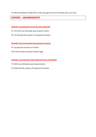 P2: Mamá enfadada, le había dicho al niño que jugara fuera con la pelota, pero no en casa. 
INTERÉS – ABURRIMIENTO 
Situación: una película en el cine de naves espaciales 
P1. Una niña muy interesada, pues le gustan mucho, 
P2. Un niño aburrido, porque a él le gustan los piratas. 
Situación: Una conversación entre personas mayores. 
P1: las personas escuchan con interés. 
P2: El niño se aburre, porque él quiere jugar. 
Siutación: una exposición sobre postes de la luz y electricidad 
P1: Niño muy interesado, pues le gusta mucho. 
P2: Papá aburrido, porque a él le gustan los insectos. 
 