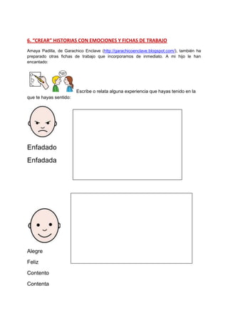 6. “CREAR” HISTORIAS CON EMOCIONES Y FICHAS DE TRABAJO 
Amaya Padilla, de Garachico Enclave (http://garachicoenclave.blogspot.com/), también ha preparado otras fichas de trabajo que incorporamos de inmediato. A mi hijo le han encantado: Escribe o relata alguna experiencia que hayas tenido en la que te hayas sentido: 
Enfadado 
Enfadada 
Alegre 
Feliz 
Contento 
Contenta 
 