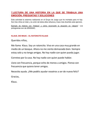 7.LECTURA DE UNA HISTORIA EN LA QUE SE TRABAJA UNA EMOCIÓN. PREGUNTAS Y SOLUCIONES 
Esta actividad la estamos realizando en el Grupo de Juego que he montado para mi hijo. Son tres niños en total, y la unión de todos ellos refuerza y hace más divertido este ejercicio. 
Ejemplo de historia con “tristeza” y cómo reconvertir la situación en “alegría”. Los pictogramas son de ARASAAC. 
KLAUS, DIE MAUS – EL RATONCITO KLAUS 
Queridos niños, 
Me llamo Klaus. Soy un ratoncito. Vivo en una casa muy grande en medio de un bosque. Ahora no me siento demasiado bien. Siempre estoy solo y no tengo amigos. No hay nadie con quien pueda jugar. 
Correteo por la casa. No hay nadie con quien puede hablar. 
Lloro con frecuencia, porque echo de menos a amigos. Pienso con frecuencia que quiero tener amigos. 
Necesito ayuda. ¿Me podéis ayudar vosotros a ser de nuevo feliz? 
Gracias, 
Klaus. 
 