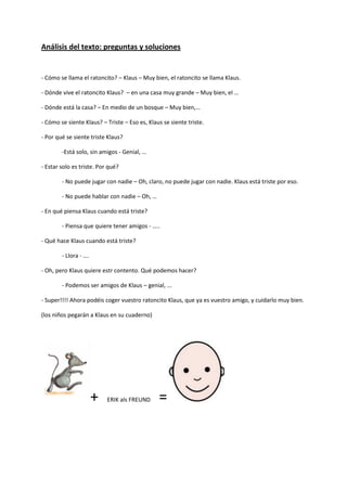 Análisis del texto: preguntas y soluciones 
- Cómo se llama el ratoncito? – Klaus – Muy bien, el ratoncito se llama Klaus. 
- Dónde vive el ratoncito Klaus? – en una casa muy grande – Muy bien, el … 
- Dónde está la casa? – En medio de un bosque – Muy bien,… 
- Cómo se siente Klaus? – Triste – Eso es, Klaus se siente triste. 
- Por qué se siente triste Klaus? 
-Está solo, sin amigos - Genial, … 
- Estar solo es triste. Por qué? 
- No puede jugar con nadie – Oh, claro, no puede jugar con nadie. Klaus está triste por eso. 
- No puede hablar con nadie – Oh, … 
- En qué piensa Klaus cuando está triste? 
- Piensa que quiere tener amigos - ….. 
- Qué hace Klaus cuando está triste? 
- Llora - …. 
- Oh, pero Klaus quiere estr contento. Qué podemos hacer? 
- Podemos ser amigos de Klaus – genial, ... 
- Super!!!! Ahora podéis coger vuestro ratoncito Klaus, que ya es vuestro amigo, y cuidarlo muy bien. 
(los niños pegarán a Klaus en su cuaderno) 
+ ERIK als FREUND =  