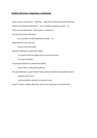 Análisis del texto: respuestas y soluciones 
- Cómo se llama el fantasma? – Mortimer – Muy bien, el fantasma de llama Mortimer 
- Dónde vive el fantasma Mortimer? – en un castillo muy grande y oscuro – Ja,… 
- Cómo se siente Mortimer? – Tiene miedo– Ja, Mortimer… 
- Por qué tiene miedo Mortimer? 
-Ha escuchado un ruido espantoso y extraño - Ja, … 
- Sabe Mortimer, qué ruido era? 
- No, por eso tiene miedo. 
- Qué nota Mortimer cuando tiene miedo? 
- El corazón le late tan rápido como un coche de carreras 
- Sus manos tiemblan. 
- En qué piensa Mortimer cuando tiene miedo? 
- Estoy solito y nadie puede ayudarme. 
- Oh, pero Mortimer no quiere tener miedo, quiere ser valiente. Qué podemos hacer? 
- podemos estar con él 
- y juntos podemos descubrir la causa del ruido. 
- Super!!!! Vamos a coger a Mortimer, estar con él y descubrir la causa del ruido.  