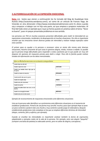 2.AUTORREGULACIÓN DE LA EXPRESIÓN EMOCIONAL 
Nota: Los textos que vienen a continuación los he tomado del blog de Guadalupe Aula Autista (http://aulautista.wordpress.com/), así como de un artículo de Frances Vega, de Viviendo en otra dimensión (.http://www.viviendoenotradimension.com) Es ahora cuando voy a empezar a trabajar con mi hijo esta parte, así que empiezo a preparar materiales. Al final del todo viene un ejemplo que sí que ya hemos puesto en práctica sobre el tema: “llorar es bueno”, pues mi peque presentaba problemas en ese sentido. 
Las personas con TEA en muchas ocasiones presentan dificultades para medir la intensidad de sus expresiones emocionales, tendiendo a la desproporción en muchas situaciones. Por ello es importante enseñar que las emociones tienen diversos grados de intensidad y realizar trabajo específico sobre esta cuestión. 
El primer paso es ayudar a la persona a reconocer cómo se siente ella misma ante diversas situaciones, hacerla consciente de qué cosas le generan alegría, miedo, tristeza o enfado. Es posible que la persona tenga dificultades para responder a estas cuestiones por lo que puede ser muy útil disponer de opciones de respuesta previas para darle a elegir. Para ello la familia puede realizar listados de información con los datos mencionados. 
Ejemplo de reconocimiento de respuestas emocionales ante diferentes situaciones 
Una vez la persona sabe identificar sus sentimientos ante diferentes situaciones es el momento de establecer gradaciones. Primero de una forma muy sencilla: mucho y poco (por ejemplo Pepe se pone un poco contento cuando le dan una chuche y muy contento cuando juega al ordenador) y después estableciendo gradaciones más complejas en las que se emplean diferentes términos de intensidad (alegre, contento, feliz y eufórico, por ejemplo). 
Cuando se enseñan las intensidades es importante analizar también la forma de expresarlas adaptándolo a ejemplos reales de la vida de la persona. Por ejemplo, ante una alegría “pequeña” (comprar una bolsa de patatas) es adecuado sonreír, pero no saltar de alegría y carcajearse…  