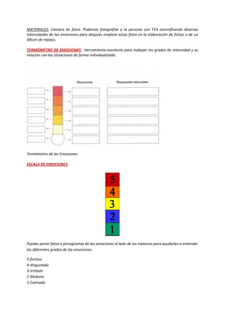 MATERIALES: Cámara de fotos. Podemos fotografiar a la persona con TEA escenificando diversas intensidades de las emociones para después emplear estas fotos en la elaboración de fichas o de un álbum de repaso. 
TERMÓMETRO DE EMOCIONES: Herramienta excelente para trabajar los grados de intensidad y su relación con las situaciones de forma individualizada. 
Termómetro de las Emociones 
ESCALA DE EMOCIONES: 
Puedes poner fotos o pictogramas de las emociones al lado de los números para ayudarles a entender los diferentes grados de las emociones. 
5-furioso 4-disgustado 3-Irritado 2-Molesto 1-Calmado  