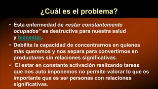 ¿Cuál es el problema?
• Esta enfermedad de «estar constantemente
ocupados” es destructiva para nuestra salud
y bienestar.
• Debilita la capacidad de concentrarnos en quienes
más queremos y nos separa para convertirnos en
productores sin relaciones significativas.
• El estar en constante activación realizando tareas
que nos auto imponemos no permite valorar lo que es
importante que es ser personas con relaciones
significativas.
 