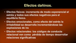 Efectos dañinos.
• Efectos físicos: incrementa de modo exponencial el
estrés y todos sus efectos negativos para el
equilibrio físico.
• Efectos emocionales, como efecto del estrés la
irritabilidad se desarrolla incrementándose las
explosiones de ira
• Efectos relacionales: los códigos de conducta
relacional ven como pérdida de tiempo desarrollar
relaciones significativas
 