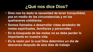 ¿Qué nos dice Dios?
• Dios nos ha dado la necesidad de tener tranquilidad,
paz en medio de las circunstancias y en los
quehaceres cotidianos.
• Somos llamados a desarrollar vidas alrededor de
metas espirituales, familiares y personales
• En la búsqueda de las metas no se debe perder lo
importante en nuestra vida
• Es la razón por la cual Dios determino un día de
descanso después de seis días de trabajo
 