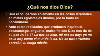¿Qué nos dice Dios?
• Que el ocuparnos solamente en las cosas terrenales,
en metas egoístas es dañino, por lo tanto es
pecaminoso
• Ante estas realidades que producen inquietud,
desasosiego, angustia, males físicos Dios nos da de
su paz Jn 14:27 La paz os dejo, mi paz os doy; yo no
os la doy como el mundo la da. No se turbe vuestro
corazón, ni tenga miedo.
 
