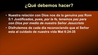 ¿Qué debemos hacer?
• Nuestra relación con Dios nos da la genuina paz Rom
5:1 Justificados, pues, por la fe, tenemos paz para
con Dios por medio de nuestro Señor Jesucristo
• Disfrutemos de cada día reconociendo que el Señor
esta al cuidado de nuestra vida Mat 6:24-35
 
