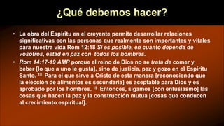 ¿Qué debemos hacer?
• La obra del Espíritu en el creyente permite desarrollar relaciones
significativas con las personas que realmente son importantes y vitales
para nuestra vida Rom 12:18 Si es posible, en cuanto dependa de
vosotros, estad en paz con todos los hombres.
• Rom 14:17-19 AMP porque el reino de Dios no se trata de comer y
beber [lo que a uno le gusta], sino de justicia, paz y gozo en el Espíritu
Santo. 18 Para el que sirve a Cristo de esta manera [reconociendo que
la elección de alimentos es secundaria] es aceptable para Dios y es
aprobado por los hombres. 19 Entonces, sigamos [con entusiasmo] las
cosas que hacen la paz y la construcción mutua [cosas que conducen
al crecimiento espiritual].
 