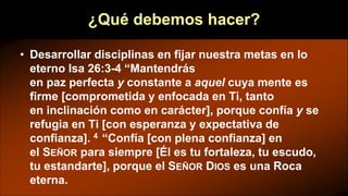 ¿Qué debemos hacer?
• Desarrollar disciplinas en fijar nuestra metas en lo
eterno Isa 26:3-4 “Mantendrás
en paz perfecta y constante a aquel cuya mente es
firme [comprometida y enfocada en Ti, tanto
en inclinación como en carácter], porque confía y se
refugia en Ti [con esperanza y expectativa de
confianza]. 4 “Confía [con plena confianza] en
el SEÑOR para siempre [Él es tu fortaleza, tu escudo,
tu estandarte], porque el SEÑOR DIOS es una Roca
eterna.
 