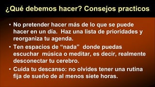 ¿Qué debemos hacer? Consejos practicos
• No pretender hacer más de lo que se puede
hacer en un día. Haz una lista de prioridades y
reorganiza tu agenda.
• Ten espacios de “nada” donde puedas
escuchar música o meditar, es decir, realmente
desconectar tu cerebro.
• Cuida tu descanso: no olvides tener una rutina
fija de sueño de al menos siete horas.
 
