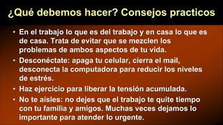¿Qué debemos hacer? Consejos practicos
• En el trabajo lo que es del trabajo y en casa lo que es
de casa. Trata de evitar que se mezclen los
problemas de ambos aspectos de tu vida.
• Desconéctate: apaga tu celular, cierra el mail,
desconecta la computadora para reducir los niveles
de estrés.
• Haz ejercicio para liberar la tensión acumulada.
• No te aísles: no dejes que el trabajo te quite tiempo
con tu familia y amigos. Muchas veces dejamos lo
importante para atender lo urgente.
 