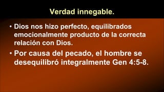 Verdad innegable.
• Dios nos hizo perfecto, equilibrados
emocionalmente producto de la correcta
relación con Dios.
• Por causa del pecado, el hombre se
desequilibró integralmente Gen 4:5-8.
 