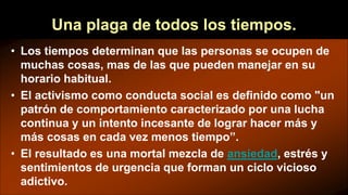 Una plaga de todos los tiempos.
• Los tiempos determinan que las personas se ocupen de
muchas cosas, mas de las que pueden manejar en su
horario habitual.
• El activismo como conducta social es definido como "un
patrón de comportamiento caracterizado por una lucha
continua y un intento incesante de lograr hacer más y
más cosas en cada vez menos tiempo”.
• El resultado es una mortal mezcla de ansiedad, estrés y
sentimientos de urgencia que forman un ciclo vicioso
adictivo.
 