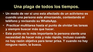 Una plaga de todos los tiempos.
• Un modo de ver si uno esta afectado de un activismo es
cuando una persona este almorzando, contestando el
teléfono y revisando su WhatsApp.
• Practicar multitarea hasta el punto de olvidar las tareas
y siempre buscar más que hacer.
• Este punto es lo más importante la persona siente una
necesidad de hacer más y más rápido, incluso cuando
no hay razón objetiva para tener prisa. Y cuando no hay
ninguna razón, la busca.
 