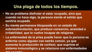 Una plaga de todos los tiempos.
• No es problema disfrutar el estar ocupado, sino que
cuando no hace algo, la persona siente el estrés que
sentiría ocupado.
• Su mente permanece bloqueada en un estado de
sobreestimulación, que produce cansancio, ansiedad e
irritabilidad, que lo vuelve incapaz de relajarse.
• La enfermedad de la prisa puede hacer que la persona se
enferme como alguien con estrés común, ya que
aumenta la producción de cortisol, que suprime el
sistema inmunológico y se relaciona con enfermedades
 