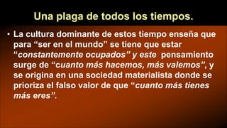 Una plaga de todos los tiempos.
• La cultura dominante de estos tiempo enseña que
para “ser en el mundo” se tiene que estar
“constantemente ocupados” y este pensamiento
surge de “cuanto más hacemos, más valemos”, y
se origina en una sociedad materialista donde se
prioriza el falso valor de que “cuanto más tienes
más eres”.
 