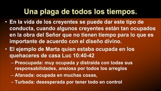Una plaga de todos los tiempos.
• En la vida de los creyentes se puede dar este tipo de
conducta, cuando algunos creyentes están tan ocupados
en la obra del Señor que no tienen tiempo para lo que es
importante de acuerdo con el diseño divino.
• El ejemplo de Marta quien estaba ocupada en los
quehaceres de casa Luc 10:40-42
– Preocupada: muy ocupada y distraída con todas sus
responsabilidades, ansiosa por todos los arreglos
– Afanada: ocupada en muchas cosas,
– Turbada: desesperada por tener todo en control
 