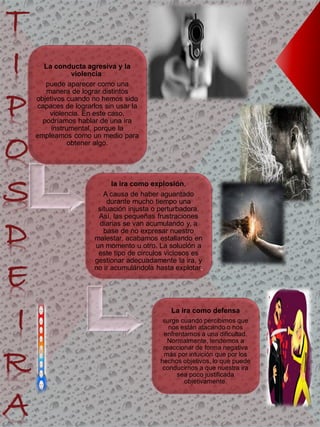 La conducta agresiva y la
violencia
puede aparecer como una
manera de lograr distintos
objetivos cuando no hemos sido
capaces de lograrlos sin usar la
violencia. En este caso,
podríamos hablar de una ira
instrumental, porque la
empleamos como un medio para
obtener algo.
la ira como explosión,
A causa de haber aguantado
durante mucho tiempo una
situación injusta o perturbadora.
Así, las pequeñas frustraciones
diarias se van acumulando y, a
base de no expresar nuestro
malestar, acabamos estallando en
un momento u otro. La solución a
este tipo de círculos viciosos es
gestionar adecuadamente la ira, y
no ir acumulándola hasta explotar.
La ira como defensa
surge cuando percibimos que
nos están atacando o nos
enfrentamos a una dificultad.
Normalmente, tendemos a
reaccionar de forma negativa
más por intuición que por los
hechos objetivos, lo que puede
conducirnos a que nuestra ira
sea poco justificada
objetivamente.
T
I
P
O
S
D
E
I
R
A
 