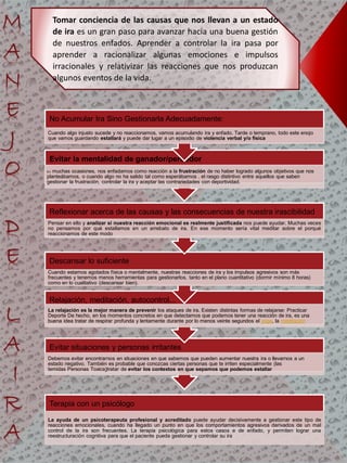 Terapia con un psicólogo
La ayuda de un psicoterapeuta profesional y acreditado puede ayudar decisivamente a gestionar este tipo de
reacciones emocionales, cuando ha llegado un punto en que los comportamientos agresivos derivados de un mal
control de la ira son frecuentes. La terapia psicológica para estos casos e de enfado, y permiten lograr una
reestructuración cognitiva para que el paciente pueda gestionar y controlar su ira
Evitar situaciones y personas irritantes
Debemos evitar encontrarnos en situaciones en que sabemos que pueden aumentar nuestra ira o llevarnos a un
estado negativo. También es probable que conozcas ciertas personas que te irriten especialmente (las
temidas Personas Toxica)tratar de evitar los contextos en que sepamos que podemos estallar
Relajación, meditación, autocontrol...
La relajación es la mejor manera de prevenir los ataques de ira. Existen distintas formas de relajarse: Practicar
Deporte De hecho, en los momentos concretos en que detectamos que podemos tener una reacción de ira, es una
buena idea tratar de respirar profunda y lentamente durante por lo menos veinte segundos el yoga, la meditación
Descansar lo suficiente
Cuando estamos agotados física o mentalmente, nuestras reacciones de ira y los impulsos agresivos son más
frecuentes y tenemos menos herramientas para gestionarlos. tanto en el plano cuantitativo (dormir mínimo 8 horas)
como en lo cualitativo (descansar bien).
Reflexionar acerca de las causas y las consecuencias de nuestra irascibilidad
Pensar en ello y analizar si nuestra reacción emocional es realmente justificada nos puede ayudar. Muchas veces
no pensamos por qué estallamos en un arrebato de ira. En ese momento sería vital meditar sobre el porqué
reaccionamos de este modo
Evitar la mentalidad de ganador/perdedor
En muchas ocasiones, nos enfadamos como reacción a la frustración de no haber logrado algunos objetivos que nos
planteábamos, o cuando algo no ha salido tal como esperábamos . el rasgo distintivo entre aquellos que saben
gestionar la frustración, controlar la ira y aceptar las contrariedades con deportividad.
No Acumular Ira Sino Gestionarla Adecuadamente:
Cuando algo injusto sucede y no reaccionamos, vamos acumulando ira y enfado. Tarde o temprano, todo este enojo
que vamos guardando estallará y puede dar lugar a un episodio de violencia verbal y/o física
Tomar conciencia de las causas que nos llevan a un estado
de ira es un gran paso para avanzar hacia una buena gestión
de nuestros enfados. Aprender a controlar la ira pasa por
aprender a racionalizar algunas emociones e impulsos
irracionales y relativizar las reacciones que nos produzcan
algunos eventos de la vida.
 