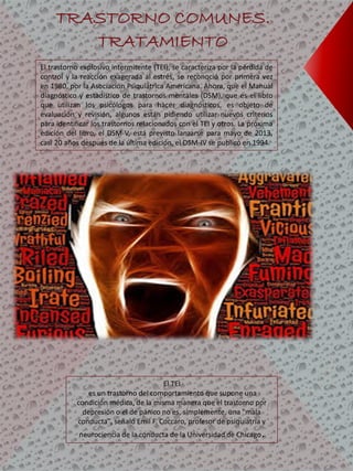 El trastorno explosivo intermitente (TEI), se caracteriza por la pérdida de
control y la reacción exagerada al estrés, se reconoció por primera vez
en 1980, por la Asociación Psiquiátrica Americana. Ahora, que el Manual
diagnóstico y estadístico de trastornos mentales (DSM), que es el libro
que utilizan los psicólogos para hacer diagnósticos, es objeto de
evaluación y revisión, algunos están pidiendo utilizar nuevos criterios
para identificar los trastornos relacionados con el TEI y otros. La próxima
edición del libro, el DSM-V, está previsto lanzarse para mayo de 2013,
casi 20 años después de la última edición, el DSM-IV se publicó en 1994.
TRASTORNO COMUNES.
TRATAMIENTO
El TEI
es un trastorno del comportamiento que supone una
condición médica, de la misma manera que el trastorno por
depresión o el de pánico no es, simplemente, una "mala
conducta", señaló Emil F. Coccaro, profesor de psiquiatría y
neurociencia de la conducta de la Universidad de Chicago.
 