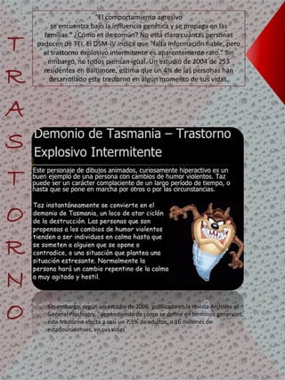 "El comportamiento agresivo
se encuentra bajo la influencia genética y se propaga en las
familias." ¿Cómo es de común? No está claro cuántas personas
padecen de TEI. El DSM-IV indica que "falta información fiable, pero
el trastorno explosivo intermitente es aparentemente raro." Sin
embargo, no todos piensan igual. Un estudio de 2004 de 253
residentes en Baltimore, estima que un 4% de las personas han
desarrollado este trastorno en algún momento de sus vidas.
T
R
A
S
T
O
R
N
O Sin embargo, según un estudio de 2006, publicado en la revista Archives of
General Psychiatry, "dependiendo de cómo se define en términos generales,
este trastorno afecta a casi un 7,3% de adultos, o 16 millones de
estadounidenses, en sus vidas
 