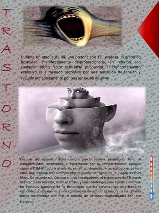 Durante un ataque de ira, una persona con TEI, expresa un grado de
hostilidad, manifiestamente desproporcionada, en relación con
cualquier súbito factor estresante psicosocial. El comportamiento
explosivo es a menudo precedido por una sensación de tensión y
seguido inmediatamente por una sensación de alivio.
Después del episodio, dicha persona puede sentirse perturbado, lleno de
remordimientos, arrepentido o avergonzado por su comportamiento agresivo,
según el DSM-IV. La furia al volante, el maltrato doméstico y las explosiones de ira o
rabia, que implican tirar o romper objetos pueden ser signos de TEI, según la Clínica
Mayo. De acuerdo con Coccaro y otros investigadores, el tratamiento de TEI puede
implicar medicamentos, como el Prozac, y una psicoterapia para ayudar a controlar
los impulsos agresivos. Se ha demostrado que las personas con este trastorno
responden positivamente a una combinación de ambos. La mejora de los criterios
puede incrementar aún más el número de personas diagnosticadas con este
trastorno.
 