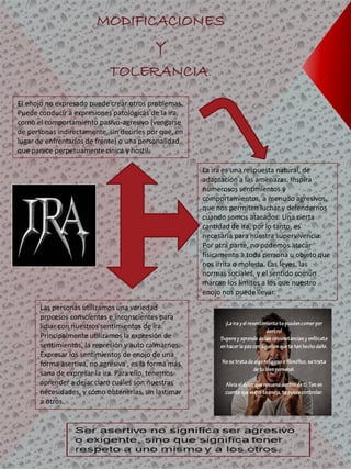 MODIFICACIONES
Y
TOLERANCIA.
La ira es una respuesta natural, de
adaptación a las amenazas. Inspira
numerosos sentimientos y
comportamientos, a menudo agresivos,
que nos permiten luchar y defendernos
cuando somos atacados. Una cierta
cantidad de ira, por lo tanto, es
necesaria para nuestra supervivencia.
Por otra parte, no podemos atacar
físicamente a toda persona u objeto que
nos irrita o molesta. Las leyes, las
normas sociales, y el sentido común
marcan los límites a los que nuestro
enojo nos puede llevar.
Las personas utilizamos una variedad
procesos conscientes e inconscientes para
lidiar con nuestros sentimientos de ira.
Principalmente utilizamos la expresión de
sentimientos, la represión y auto calmarnos.
Expresar los sentimientos de enojo de una
forma asertiva, no agresiva , es la forma más
sana de expresar la ira. Para ello, tenemos
aprender a dejar claro cuáles son nuestras
necesidades, y cómo obtenerlas, sin lastimar
a otros.
El enojo no expresado puede crear otros problemas.
Puede conducir a expresiones patológicas de la ira,
como el comportamiento pasivo-agresivo (vengarse
de personas indirectamente, sin decirles por qué, en
lugar de enfrentarlos de frente) o una personalidad
que parece perpetuamente cínica y hostil.
 