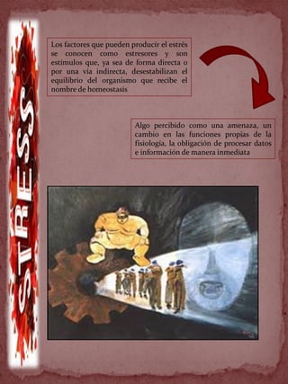 Los factores que pueden producir el estrés
se conocen como estresores y son
estímulos que, ya sea de forma directa o
por una vía indirecta, desestabilizan el
equilibrio del organismo que recibe el
nombre de homeostasis
Algo percibido como una amenaza, un
cambio en las funciones propias de la
fisiología, la obligación de procesar datos
e información de manera inmediata
 