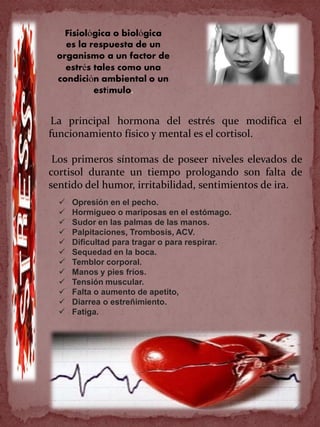 La principal hormona del estrés que modifica el
funcionamiento físico y mental es el cortisol.
Los primeros síntomas de poseer niveles elevados de
cortisol durante un tiempo prologando son falta de
sentido del humor, irritabilidad, sentimientos de ira.
 Opresión en el pecho.
 Hormigueo o mariposas en el estómago.
 Sudor en las palmas de las manos.
 Palpitaciones, Trombosis, ACV.
 Dificultad para tragar o para respirar.
 Sequedad en la boca.
 Temblor corporal.
 Manos y pies fríos.
 Tensión muscular.
 Falta o aumento de apetito,
 Diarrea o estreñimiento.
 Fatiga.
Fisiológica o biológica
es la respuesta de un
organismo a un factor de
estrés tales como una
condición ambiental o un
estímulo.
 