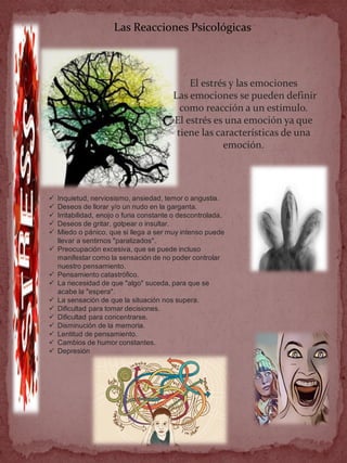 Las Reacciones Psicológicas
El estrés y las emociones
Las emociones se pueden definir
como reacción a un estímulo.
El estrés es una emoción ya que
tiene las características de una
emoción.
 Inquietud, nerviosismo, ansiedad, temor o angustia.
 Deseos de llorar y/o un nudo en la garganta.
 Irritabilidad, enojo o furia constante o descontrolada.
 Deseos de gritar, golpear o insultar.
 Miedo o pánico, que si llega a ser muy intenso puede
llevar a sentirnos "paralizados".
 Preocupación excesiva, que se puede incluso
manifestar como la sensación de no poder controlar
nuestro pensamiento.
 Pensamiento catastrófico.
 La necesidad de que "algo" suceda, para que se
acabe la "espera".
 La sensación de que la situación nos supera.
 Dificultad para tomar decisiones.
 Dificultad para concentrarse.
 Disminución de la memoria.
 Lentitud de pensamiento.
 Cambios de humor constantes.
 Depresión
 